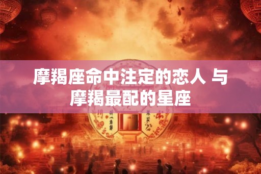 摩羯座命中注定的恋人 与摩羯最配的星座
