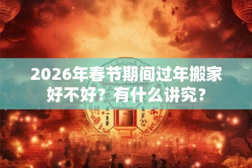 2026年春节期间过年搬家好不好?有什么讲究? 2026年春节期间过年搬家好不好?有什么讲究?