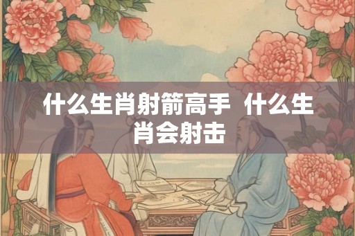 什么生肖射箭高手 什么生肖会射击 什么生肖射箭高手 什么生肖会射击