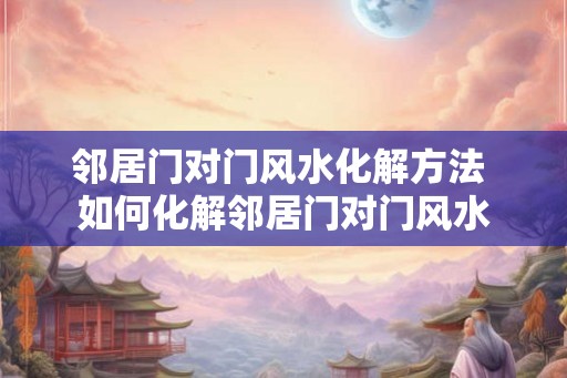 邻居门对门风水化解方法 如何化解邻居门对门风水