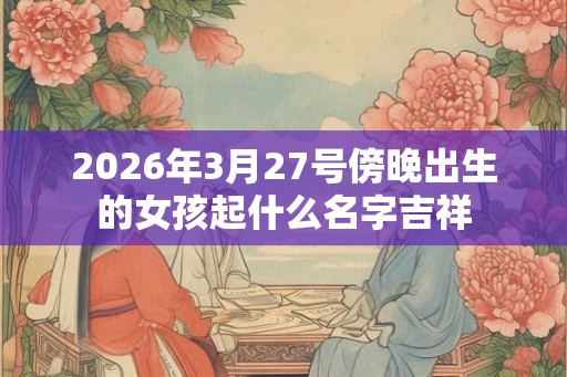 2026年3月27号傍晚出生的女孩起什么名字吉祥 2026年3月27号傍晚出生的女孩起什么名字吉祥