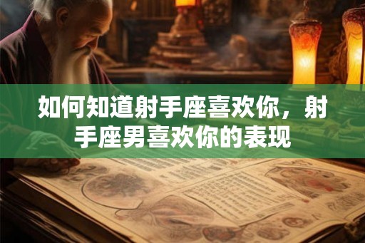 如何知道射手座喜欢你,射手座男喜欢你的表现 如何知道射手座喜欢你,射手座男喜欢你的表现
