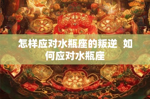 怎样应对水瓶座的叛逆  如何应对水瓶座