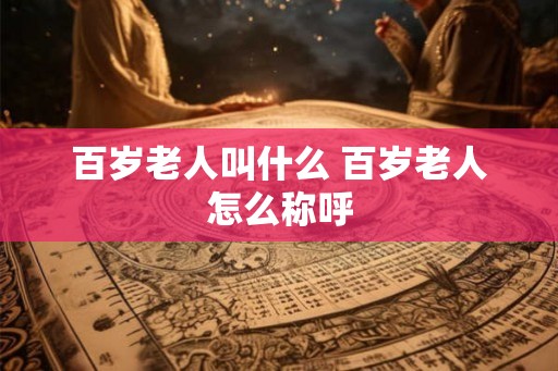 百岁老人叫什么 百岁老人怎么称呼 百岁老人叫什么 百岁老人怎么称呼