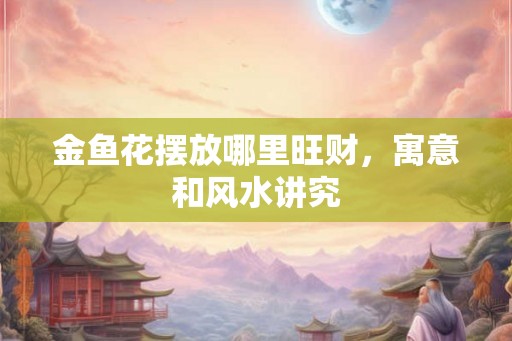 金鱼花摆放哪里旺财，寓意和风水讲究