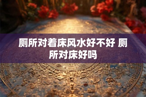 厕所对着床风水好不好 厕所对床好吗 厕所对着床风水好不好 厕所对床好吗