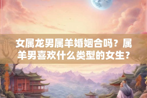 女属龙男属羊婚姻合吗？属羊男喜欢什么类型的女生？