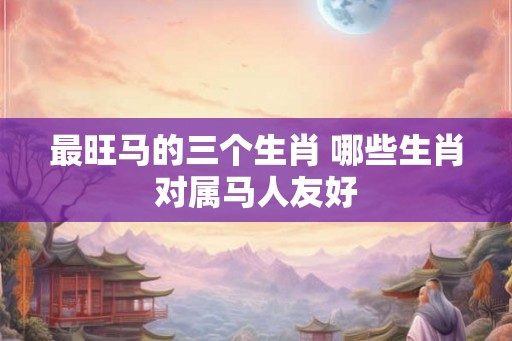 最旺马的三个生肖 哪些生肖对属马人友好 最旺马的三个生肖 哪些生肖对属马人友好