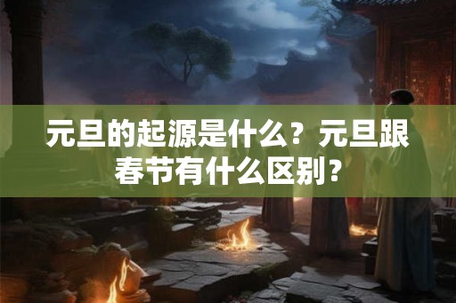 元旦的起源是什么？元旦跟春节有什么区别？