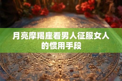 月亮摩羯座看男人征服女人的惯用手段