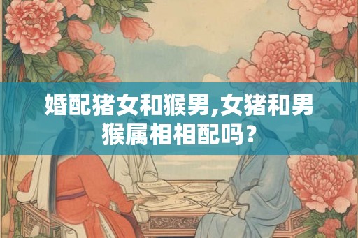 婚配猪女和猴男,女猪和男猴属相相配吗？