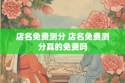 店名免费测分 店名免费测分真的免费吗 店名免费测分 店名免费测分真的免费吗