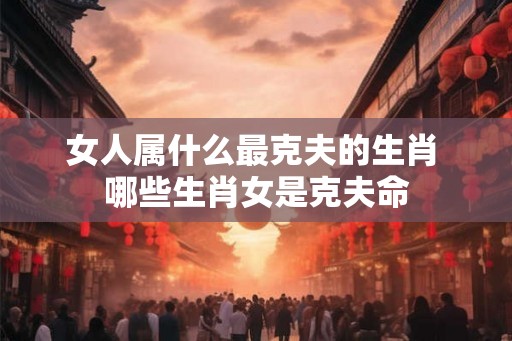女人属什么最克夫的生肖 哪些生肖女是克夫命 女人属什么最克夫的生肖 哪些生肖女是克夫命