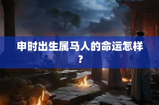 申时出生属马人的命运怎样? 申时出生属马人的命运怎样?