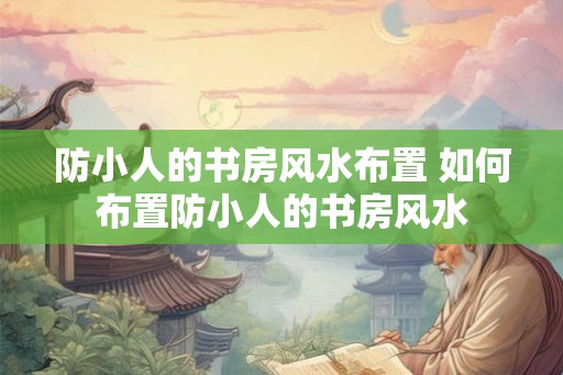 防小人的书房风水布置 如何布置防小人的书房风水 防小人的书房风水布置 如何布置防小人的书房风水