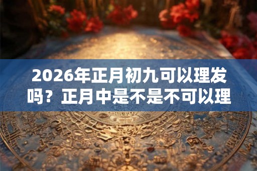 2026年正月初九可以理发吗？正月中是不是不可以理发？