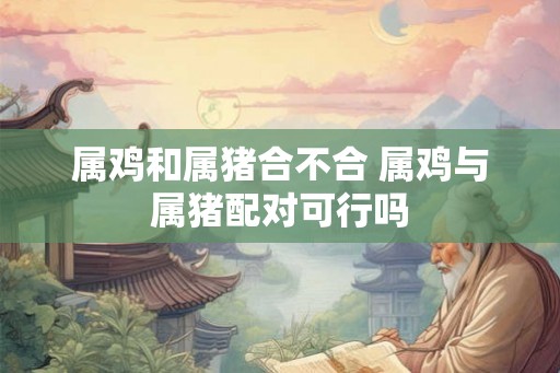 属鸡和属猪合不合 属鸡与属猪配对可行吗