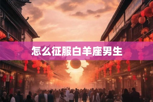 怎么征服白羊座男生 怎么征服白羊座男生