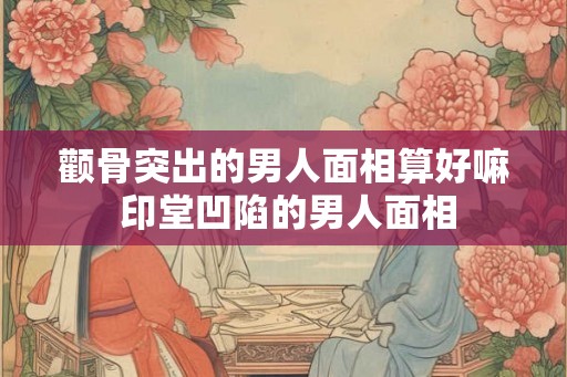颧骨突出的男人面相算好嘛 印堂凹陷的男人面相