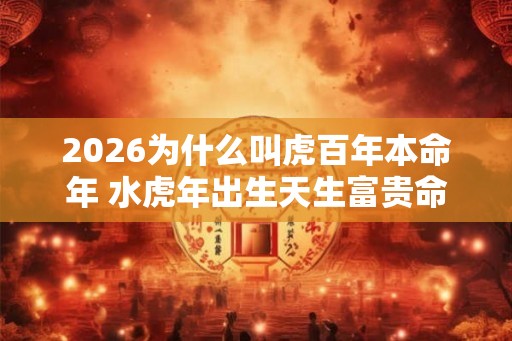2026为什么叫虎百年本命年 水虎年出生天生富贵命 2026为什么叫虎百年本命年 水虎年出生天生富贵命
