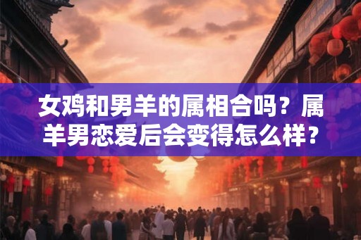 女鸡和男羊的属相合吗?属羊男恋爱后会变得怎么样? 女鸡和男羊的属相合吗?属羊男恋爱后会变得怎么样?
