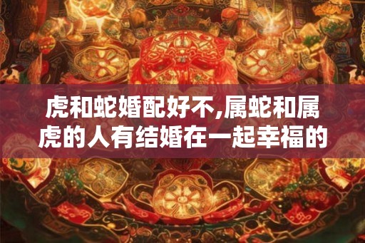 虎和蛇婚配好不,属蛇和属虎的人有结婚在一起幸福的人吗