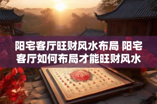 阳宅客厅旺财风水布局 阳宅客厅如何布局才能旺财风水 阳宅客厅旺财风水布局 阳宅客厅如何布局才能旺财风水