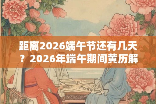 距离2026端午节还有几天？2026年端午期间黄历解析！