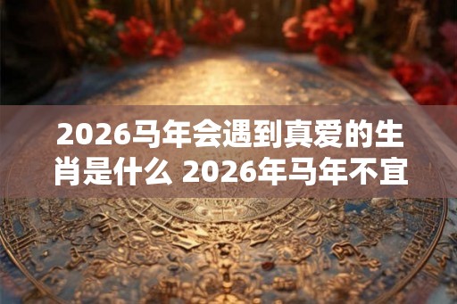 2026马年会遇到真爱的生肖是什么 2026年马年不宜生子的属相
