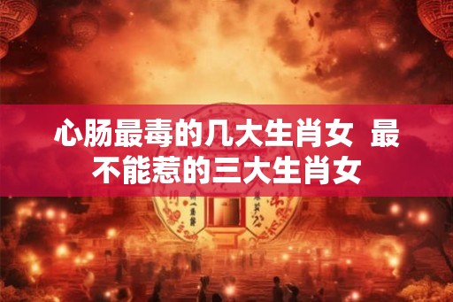 心肠最毒的几大生肖女  最不能惹的三大生肖女