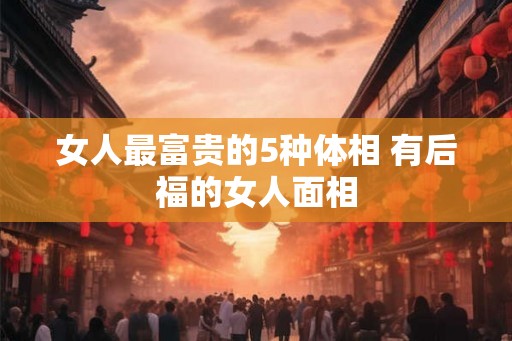 女人最富贵的5种体相 有后福的女人面相