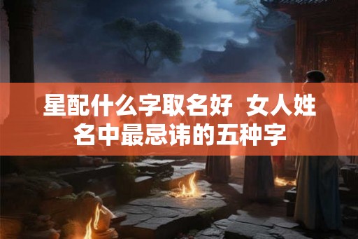 星配什么字取名好 女人姓名中最忌讳的五种字 星配什么字取名好 女人姓名中最忌讳的五种字