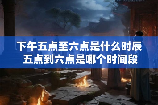 下午五点至六点是什么时辰 五点到六点是哪个时间段 下午五点至六点是什么时辰 五点到六点是哪个时间段