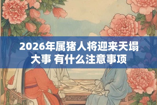 2026年属猪人将迎来天塌大事 有什么注意事项 2026年属猪人将迎来天塌大事 有什么注意事项