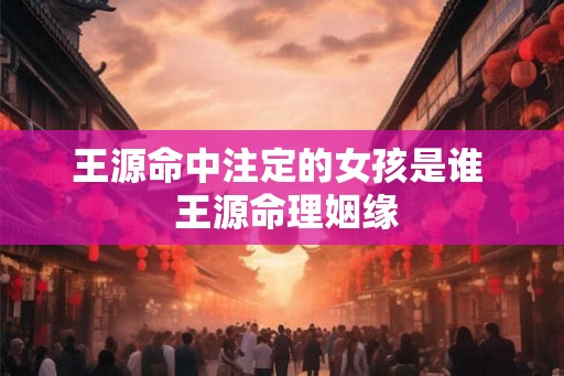 王源命中注定的女孩是谁  王源命理姻缘