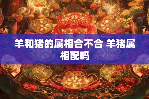 羊和猪的属相合不合 羊猪属相配吗