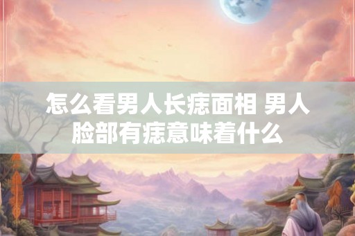 怎么看男人长痣面相 男人脸部有痣意味着什么