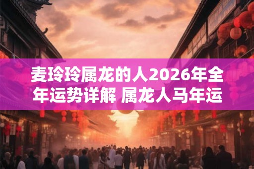 麦玲玲属龙的人2026年全年运势详解 属龙人马年运程及每月运势