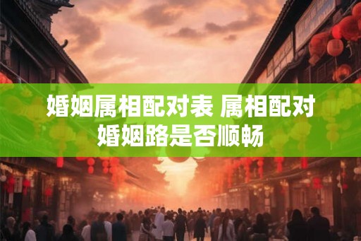 婚姻属相配对表 属相配对婚姻路是否顺畅