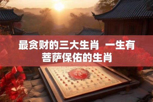 最贪财的三大生肖 一生有菩萨保佑的生肖 最贪财的三大生肖 一生有菩萨保佑的生肖