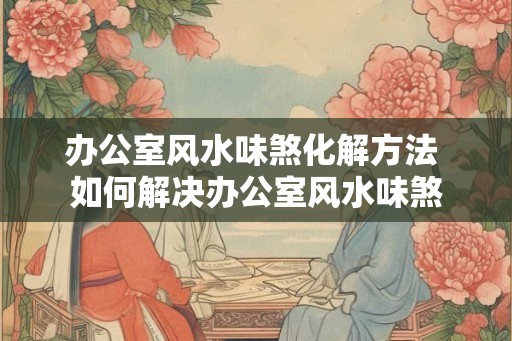 办公室风水味煞化解方法 如何解决办公室风水味煞