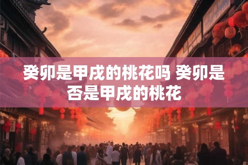 癸卯是甲戌的桃花吗 癸卯是否是甲戌的桃花 癸卯是甲戌的桃花吗 癸卯是否是甲戌的桃花