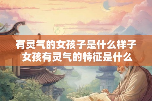 有灵气的女孩子是什么样子 女孩有灵气的特征是什么