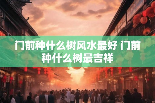 门前种什么树风水最好 门前种什么树最吉祥
