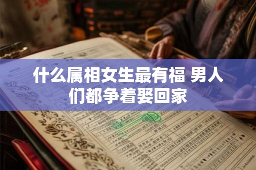什么属相女生最有福 男人们都争着娶回家 什么属相女生最有福 男人们都争着娶回家