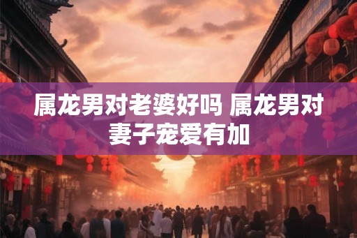 属龙男对老婆好吗 属龙男对妻子宠爱有加 属龙男对老婆好吗 属龙男对妻子宠爱有加