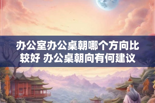 办公室办公桌朝哪个方向比较好 办公桌朝向有何建议