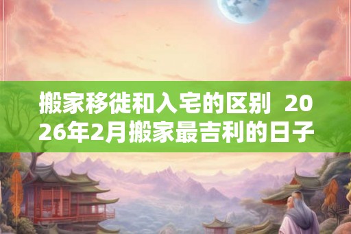 搬家移徙和入宅的区别  2026年2月搬家最吉利的日子