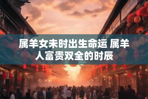 属羊女未时出生命运 属羊人富贵双全的时辰