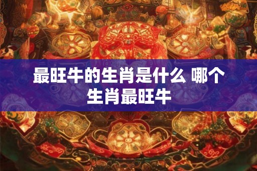 最旺牛的生肖是什么 哪个生肖最旺牛